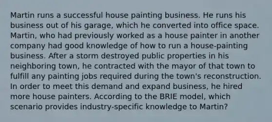 Martin runs a successful house painting business. He runs his business out of his garage, which he converted into office space. Martin, who had previously worked as a house painter in another company had good knowledge of how to run a house-painting business. After a storm destroyed public properties in his neighboring town, he contracted with the mayor of that town to fulfill any painting jobs required during the town's reconstruction. In order to meet this demand and expand business, he hired more house painters. According to the BRIE model, which scenario provides industry-specific knowledge to Martin?