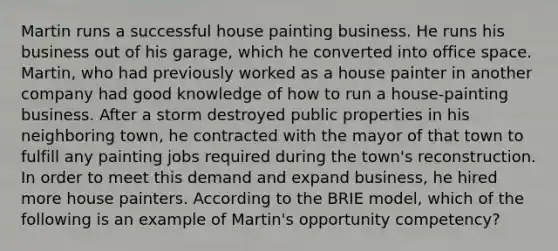 Martin runs a successful house painting business. He runs his business out of his garage, which he converted into office space. Martin, who had previously worked as a house painter in another company had good knowledge of how to run a house-painting business. After a storm destroyed public properties in his neighboring town, he contracted with the mayor of that town to fulfill any painting jobs required during the town's reconstruction. In order to meet this demand and expand business, he hired more house painters. According to the BRIE model, which of the following is an example of Martin's opportunity competency?