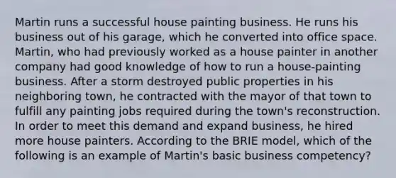 Martin runs a successful house painting business. He runs his business out of his garage, which he converted into office space. Martin, who had previously worked as a house painter in another company had good knowledge of how to run a house-painting business. After a storm destroyed public properties in his neighboring town, he contracted with the mayor of that town to fulfill any painting jobs required during the town's reconstruction. In order to meet this demand and expand business, he hired more house painters. According to the BRIE model, which of the following is an example of Martin's basic business competency?