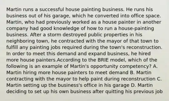 Martin runs a successful house painting business. He runs his business out of his garage, which he converted into office space. Martin, who had previously worked as a house painter in another company had good knowledge of how to run a house-painting business. After a storm destroyed public properties in his neighboring town, he contracted with the mayor of that town to fulfill any painting jobs required during the town's reconstruction. In order to meet this demand and expand business, he hired more house painters.According to the BRIE model, which of the following is an example of Martin's opportunity competency? A. Martin hiring more house painters to meet demand B. Martin contracting with the mayor to help paint during reconstruction C. Martin setting up the business's office in his garage D. Martin deciding to set up his own business after quitting his previous job