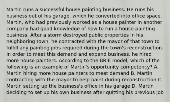 Martin runs a successful house painting business. He runs his business out of his garage, which he converted into office space. Martin, who had previously worked as a house painter in another company had good knowledge of how to run a house-painting business. After a storm destroyed public properties in his neighboring town, he contracted with the mayor of that town to fulfill any painting jobs required during the town's reconstruction. In order to meet this demand and expand business, he hired more house painters. According to the BRIE model, which of the following is an example of Martin's opportunity competency? A. Martin hiring more house painters to meet demand B. Martin contracting with the mayor to help paint during reconstruction C. Martin setting up the business's office in his garage D. Martin deciding to set up his own business after quitting his previous job