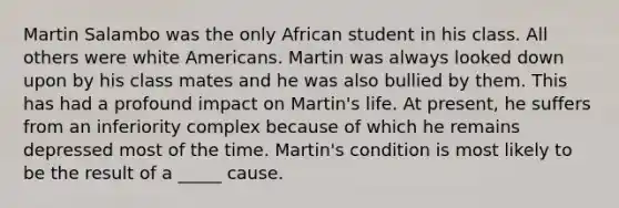 Martin Salambo was the only African student in his class. All others were white Americans. Martin was always looked down upon by his class mates and he was also bullied by them. This has had a profound impact on Martin's life. At present, he suffers from an inferiority complex because of which he remains depressed most of the time. Martin's condition is most likely to be the result of a _____ cause.