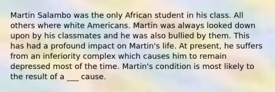 Martin Salambo was the only African student in his class. All others where white Americans. Martin was always looked down upon by his classmates and he was also bullied by them. This has had a profound impact on Martin's life. At present, he suffers from an inferiority complex which causes him to remain depressed most of the time. Martin's condition is most likely to the result of a ___ cause.