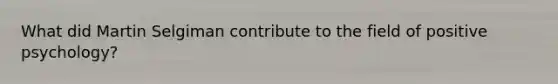What did Martin Selgiman contribute to the field of positive psychology?