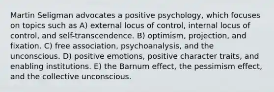 Martin Seligman advocates a positive psychology, which focuses on topics such as A) external locus of control, internal locus of control, and self-transcendence. B) optimism, projection, and fixation. C) free association, psychoanalysis, and the unconscious. D) positive emotions, positive character traits, and enabling institutions. E) the Barnum effect, the pessimism effect, and the collective unconscious.