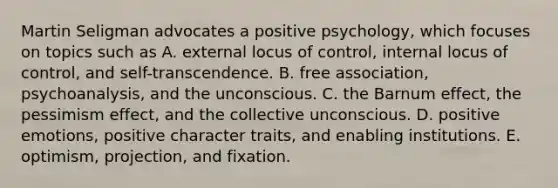 Martin Seligman advocates a positive psychology, which focuses on topics such as A. external locus of control, internal locus of control, and self-transcendence. B. free association, psychoanalysis, and the unconscious. C. the Barnum effect, the pessimism effect, and the collective unconscious. D. positive emotions, positive character traits, and enabling institutions. E. optimism, projection, and fixation.