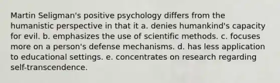 Martin Seligman's positive psychology differs from the humanistic perspective in that it a. denies humankind's capacity for evil. b. emphasizes the use of scientific methods. c. focuses more on a person's defense mechanisms. d. has less application to educational settings. e. concentrates on research regarding self-transcendence.