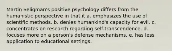 Martin Seligman's positive psychology differs from the humanistic perspective in that it a. emphasizes the use of scientific methods. b. denies humankind's capacity for evil. c. concentrates on research regarding self-transcendence. d. focuses more on a person's defense mechanisms. e. has less application to educational settings.