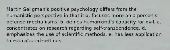 Martin Seligman's positive psychology differs from the humanistic perspective in that it a. focuses more on a person's defense mechanisms. b. denies humankind's capacity for evil. c. concentrates on research regarding self-transcendence. d. emphasizes the use of scientific methods. e. has less application to educational settings.