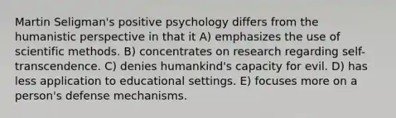 Martin Seligman's positive psychology differs from the humanistic perspective in that it A) emphasizes the use of scientific methods. B) concentrates on research regarding self-transcendence. C) denies humankind's capacity for evil. D) has less application to educational settings. E) focuses more on a person's defense mechanisms.