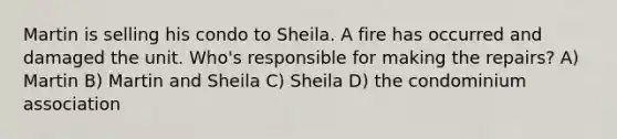 Martin is selling his condo to Sheila. A fire has occurred and damaged the unit. Who's responsible for making the repairs? A) Martin B) Martin and Sheila C) Sheila D) the condominium association