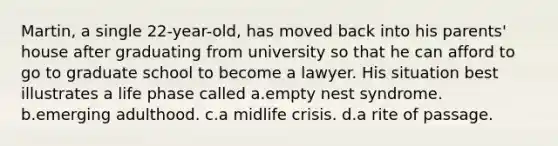 Martin, a single 22-year-old, has moved back into his parents' house after graduating from university so that he can afford to go to graduate school to become a lawyer. His situation best illustrates a life phase called a.empty nest syndrome. b.emerging adulthood. c.a midlife crisis. d.a rite of passage.