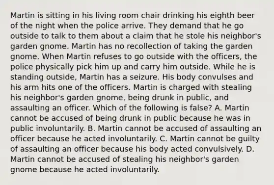 Martin is sitting in his living room chair drinking his eighth beer of the night when the police arrive. They demand that he go outside to talk to them about a claim that he stole his neighbor's garden gnome. Martin has no recollection of taking the garden gnome. When Martin refuses to go outside with the officers, the police physically pick him up and carry him outside. While he is standing outside, Martin has a seizure. His body convulses and his arm hits one of the officers. Martin is charged with stealing his neighbor's garden gnome, being drunk in public, and assaulting an officer. Which of the following is false? A. Martin cannot be accused of being drunk in public because he was in public involuntarily. B. Martin cannot be accused of assaulting an officer because he acted involuntarily. C. Martin cannot be guilty of assaulting an officer because his body acted convulsively. D. Martin cannot be accused of stealing his neighbor's garden gnome because he acted involuntarily.