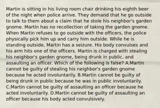 Martin is sitting in his living room chair drinking his eighth beer of the night when police arrive. They demand that he go outside to talk to them about a claim that he stole his neighbor's garden gnome. Martin has no recollection of taking the garden gnome. When Martin refuses to go outside with the officers, the police physically pick him up and carry him outside. While he is standing outside, Martin has a seizure. His body convulses and his arm hits one of the officers. Martin is charged with stealing his neighbor's garden gnome, being drunk in public, and assaulting an officer. Which of the following is false? A.Martin cannot be guilty of stealing his neighbor's garden gnome because he acted involuntarily. B.Martin cannot be guilty of being drunk in public because he was in public involuntarily. C.Martin cannot be guilty of assaulting an officer because he acted involuntarily. D.Martin cannot be guilty of assaulting an officer because his body acted convulsively.