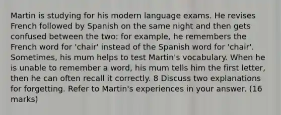 Martin is studying for his modern language exams. He revises French followed by Spanish on the same night and then gets confused between the two: for example, he remembers the French word for 'chair' instead of the Spanish word for 'chair'. Sometimes, his mum helps to test Martin's vocabulary. When he is unable to remember a word, his mum tells him the first letter, then he can often recall it correctly. 8 Discuss two explanations for forgetting. Refer to Martin's experiences in your answer. (16 marks)