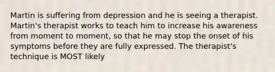 Martin is suffering from depression and he is seeing a therapist. Martin's therapist works to teach him to increase his awareness from moment to moment, so that he may stop the onset of his symptoms before they are fully expressed. The therapist's technique is MOST likely