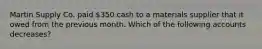 Martin Supply Co. paid 350 cash to a materials supplier that it owed from the previous month. Which of the following accounts decreases?