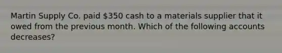 Martin Supply Co. paid 350 cash to a materials supplier that it owed from the previous month. Which of the following accounts decreases?