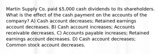 Martin Supply Co. paid 5,000 cash dividends to its shareholders. What is the effect of the cash payment on the accounts of the company? A) Cash account decreases; Retained earnings account decreases. B) Cash account increases; Accounts receivable decreases. C) <a href='https://www.questionai.com/knowledge/kWc3IVgYEK-accounts-payable' class='anchor-knowledge'>accounts payable</a> increases; Retained earnings account decreases. D) Cash account decreases; Common stock account decreases.