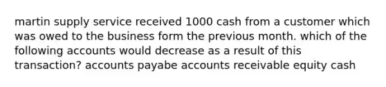 martin supply service received 1000 cash from a customer which was owed to the business form the previous month. which of the following accounts would decrease as a result of this transaction? accounts payabe accounts receivable equity cash