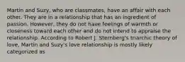 Martin and Suzy, who are classmates, have an affair with each other. They are in a relationship that has an ingredient of passion. However, they do not have feelings of warmth or closeness toward each other and do not intend to appraise the relationship. According to Robert J. Sternberg's triarchic theory of love, Martin and Suzy's love relationship is mostly likely categorized as