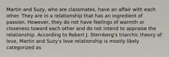 Martin and Suzy, who are classmates, have an affair with each other. They are in a relationship that has an ingredient of passion. However, they do not have feelings of warmth or closeness toward each other and do not intend to appraise the relationship. According to Robert J. Sternberg's triarchic theory of love, Martin and Suzy's love relationship is mostly likely categorized as