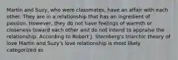 Martin and Suzy, who were classmates, have an affair with each other. They are in a relationship that has an ingredient of passion. However, they do not have feelings of warmth or closeness toward each other and do not intend to appraise the relationship. According to Robert J. Sternberg's triarchic theory of love Martin and Suzy's love relationship is most likely categorized as