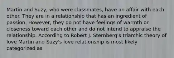 Martin and Suzy, who were classmates, have an affair with each other. They are in a relationship that has an ingredient of passion. However, they do not have feelings of warmth or closeness toward each other and do not intend to appraise the relationship. According to Robert J. Sternberg's triarchic theory of love Martin and Suzy's love relationship is most likely categorized as