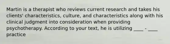 Martin is a therapist who reviews current research and takes his clients' characteristics, culture, and characteristics along with his clinical judgment into consideration when providing psychotherapy. According to your text, he is utilizing ____ - ____ practice