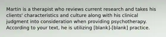 Martin is a therapist who reviews current research and takes his clients' characteristics and culture along with his clinical judgment into consideration when providing psychotherapy. According to your text, he is utilizing [blank]-[blank] practice.