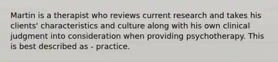 Martin is a therapist who reviews current research and takes his clients' characteristics and culture along with his own clinical judgment into consideration when providing psychotherapy. This is best described as - practice.