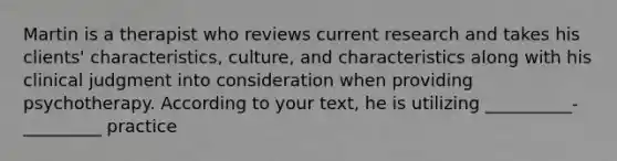 Martin is a therapist who reviews current research and takes his clients' characteristics, culture, and characteristics along with his clinical judgment into consideration when providing psychotherapy. According to your text, he is utilizing __________-_________ practice