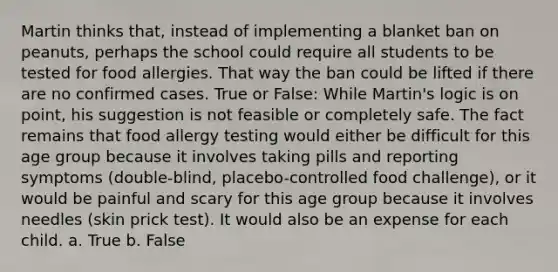 Martin thinks that, instead of implementing a blanket ban on peanuts, perhaps the school could require all students to be tested for food allergies. That way the ban could be lifted if there are no confirmed cases. True or False: While Martin's logic is on point, his suggestion is not feasible or completely safe. The fact remains that food allergy testing would either be difficult for this age group because it involves taking pills and reporting symptoms (double-blind, placebo-controlled food challenge), or it would be painful and scary for this age group because it involves needles (skin prick test). It would also be an expense for each child. a. True b. False