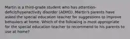 Martin is a third-grade student who has attention-deficit/hyperactivity disorder (ADHD). Martin's parents have asked the special education teacher for suggestions to improve behaviors at home. Which of the following is most appropriate for the special education teacher to recommend to his parents to use at home?