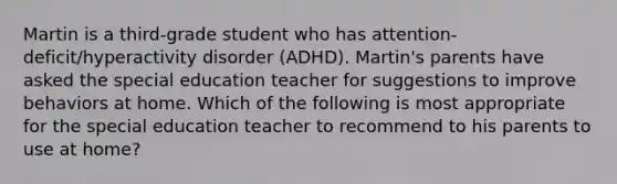 Martin is a third-grade student who has attention-deficit/hyperactivity disorder (ADHD). Martin's parents have asked the special education teacher for suggestions to improve behaviors at home. Which of the following is most appropriate for the special education teacher to recommend to his parents to use at home?