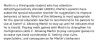 Martin is a third-grade student who has attention-deficit/hyperactivity disorder (ADHD). Martin's parents have asked the special education teacher for suggestions to improve behaviors at home. Which of the following is most appropriate for the special education teacher to recommend to his parents to use at home? A. Allowing Martin to stay up until he indicates that he is tired B. Playing math games with Martin to strengthen his multiplication skills C. Allowing Martin to play computer games to increase eye-hand coordination D. Setting clear rules, expectations, and consequences for Martin's behaviors