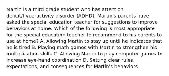 Martin is a third-grade student who has attention-deficit/hyperactivity disorder (ADHD). Martin's parents have asked the special education teacher for suggestions to improve behaviors at home. Which of the following is most appropriate for the special education teacher to recommend to his parents to use at home? A. Allowing Martin to stay up until he indicates that he is tired B. Playing math games with Martin to strengthen his multiplication skills C. Allowing Martin to play computer games to increase eye-hand coordination D. Setting clear rules, expectations, and consequences for Martin's behaviors