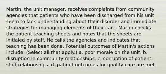 Martin, the unit manager, receives complaints from community agencies that patients who have been discharged from his unit seem to lack understanding about their disorder and immediate strategies for managing elements of their care. Martin checks the patient teaching sheets and notes that the sheets are initialed by staff. He calls the agencies and indicates that teaching has been done. Potential outcomes of Martin's actions include: (Select all that apply.) a. poor morale on the unit. b. disruption in community relationships. c. corruption of patient-staff relationships. d. patient outcomes for quality care are met.