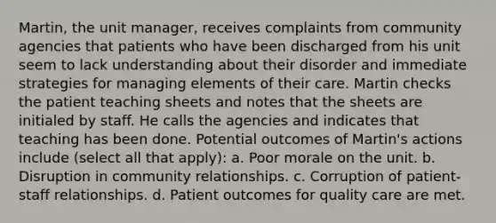 Martin, the unit manager, receives complaints from community agencies that patients who have been discharged from his unit seem to lack understanding about their disorder and immediate strategies for managing elements of their care. Martin checks the patient teaching sheets and notes that the sheets are initialed by staff. He calls the agencies and indicates that teaching has been done. Potential outcomes of Martin's actions include (select all that apply): a. Poor morale on the unit. b. Disruption in community relationships. c. Corruption of patient-staff relationships. d. Patient outcomes for quality care are met.