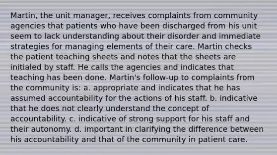 Martin, the unit manager, receives complaints from community agencies that patients who have been discharged from his unit seem to lack understanding about their disorder and immediate strategies for managing elements of their care. Martin checks the patient teaching sheets and notes that the sheets are initialed by staff. He calls the agencies and indicates that teaching has been done. Martin's follow-up to complaints from the community is: a. appropriate and indicates that he has assumed accountability for the actions of his staff. b. indicative that he does not clearly understand the concept of accountability. c. indicative of strong support for his staff and their autonomy. d. important in clarifying the difference between his accountability and that of the community in patient care.