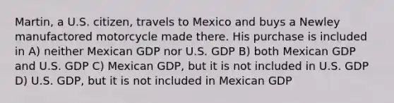 Martin, a U.S. citizen, travels to Mexico and buys a Newley manufactored motorcycle made there. His purchase is included in A) neither Mexican GDP nor U.S. GDP B) both Mexican GDP and U.S. GDP C) Mexican GDP, but it is not included in U.S. GDP D) U.S. GDP, but it is not included in Mexican GDP