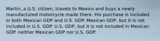 Martin, a U.S. citizen, travels to Mexico and buys a newly manufactured motorcycle made there. His purchase is included in both Mexican GDP and U.S. GDP. Mexican GDP, but it is not included in U.S. GDP. U.S. GDP, but it is not included in Mexican GDP. neither Mexican GDP nor U.S. GDP.