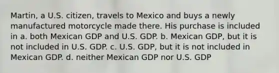 Martin, a U.S. citizen, travels to Mexico and buys a newly manufactured motorcycle made there. His purchase is included in a. both Mexican GDP and U.S. GDP. b. Mexican GDP, but it is not included in U.S. GDP. c. U.S. GDP, but it is not included in Mexican GDP. d. neither Mexican GDP nor U.S. GDP