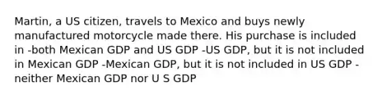 Martin, a US citizen, travels to Mexico and buys newly manufactured motorcycle made there. His purchase is included in -both Mexican GDP and US GDP -US GDP, but it is not included in Mexican GDP -Mexican GDP, but it is not included in US GDP -neither Mexican GDP nor U S GDP