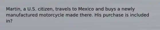 Martin, a U.S. citizen, travels to Mexico and buys a newly manufactured motorcycle made there. His purchase is included in?