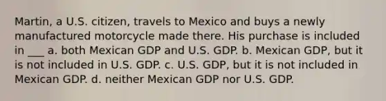 Martin, a U.S. citizen, travels to Mexico and buys a newly manufactured motorcycle made there. His purchase is included in ___ a. both Mexican GDP and U.S. GDP. b. Mexican GDP, but it is not included in U.S. GDP. c. U.S. GDP, but it is not included in Mexican GDP. d. neither Mexican GDP nor U.S. GDP.