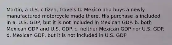 Martin, a U.S. citizen, travels to Mexico and buys a newly manufactured motorcycle made there. His purchase is included in a. U.S. GDP, but it is not included in Mexican GDP. b. both Mexican GDP and U.S. GDP. c. neither Mexican GDP nor U.S. GDP. d. Mexican GDP, but it is not included in U.S. GDP