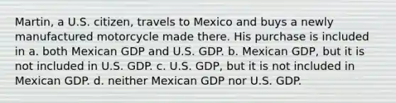 Martin, a U.S. citizen, travels to Mexico and buys a newly manufactured motorcycle made there. His purchase is included in a. both Mexican GDP and U.S. GDP. b. Mexican GDP, but it is not included in U.S. GDP. c. U.S. GDP, but it is not included in Mexican GDP. d. neither Mexican GDP nor U.S. GDP.