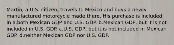 Martin, a U.S. citizen, travels to Mexico and buys a newly manufactured motorcycle made there. His purchase is included in a.both Mexican GDP and U.S. GDP. b.Mexican GDP, but it is not included in U.S. GDP. c.U.S. GDP, but it is not included in Mexican GDP. d.neither Mexican GDP nor U.S. GDP.