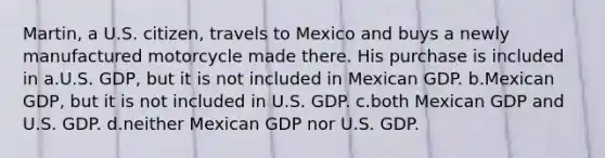 Martin, a U.S. citizen, travels to Mexico and buys a newly manufactured motorcycle made there. His purchase is included in a.U.S. GDP, but it is not included in Mexican GDP. b.Mexican GDP, but it is not included in U.S. GDP. c.both Mexican GDP and U.S. GDP. d.neither Mexican GDP nor U.S. GDP.